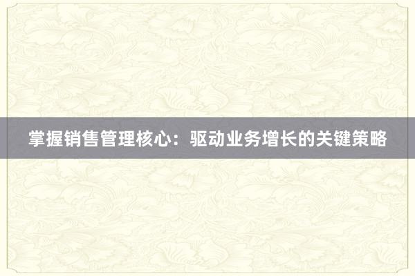 掌握销售管理核心：驱动业务增长的关键策略