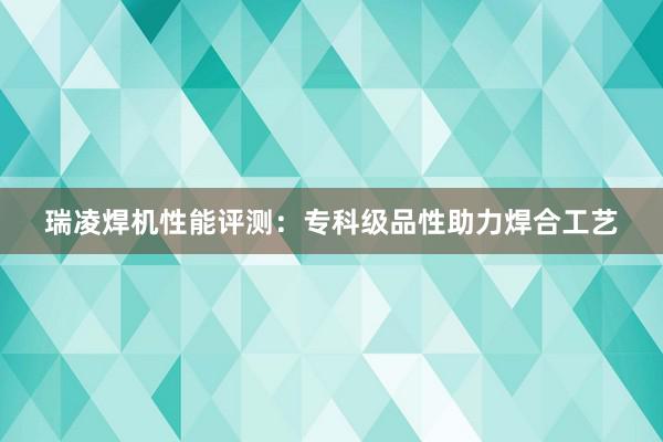 瑞凌焊机性能评测：专科级品性助力焊合工艺